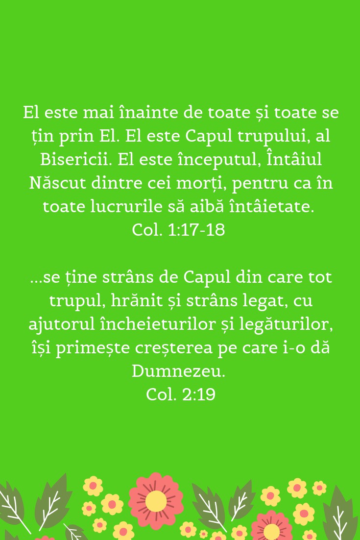 El este mai înainte de toate și toate se țin prin El. El este Capul trupului, al Bisericii. El este începutul, Întâiul Născut dintre cei morți, pentru ca în toate lucrurile să aibă întâietate. Col. 1:17-18 ...se ține strâns de Capul din care tot trupul, hrănit și strâns legat, cu ajutorul încheieturilor și legăturilor, își primește creșterea pe care i-o dă Dumnezeu. Col. 2:19