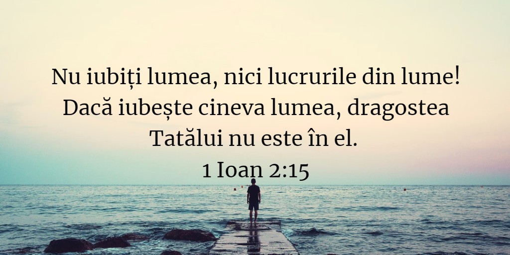 Nu iubiți lumea, nici lucrurile din lume! Dacă iubește cineva lumea, dragostea Tatălui nu este în el. 1 Ioan 2:15