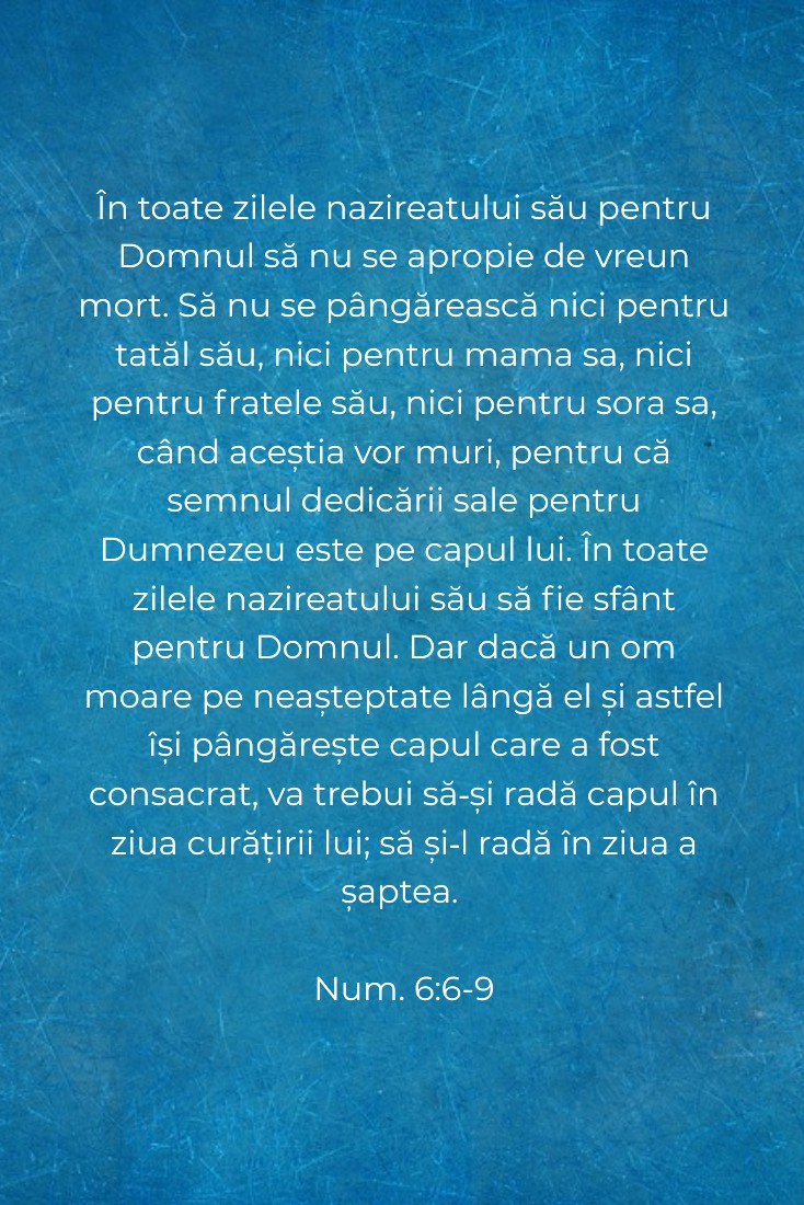 În toate zilele nazireatului său pentru Domnul să nu se apropie de vreun mort. Să nu se pângărească nici pentru tatăl său, nici pentru mama sa, nici pentru fratele său, nici pentru sora sa, când aceștia vor muri, pentru că semnul dedicării sale pentru Dumnezeu este pe capul lui. În toate zilele nazireatului său să fie sfânt pentru Domnul. Dar dacă un om moare pe neașteptate lângă el și astfel își pângărește capul care a fost consacrat, va trebui să‑și radă capul în ziua curățirii lui; să și‑l radă în ziua a șaptea. Num. 6:6-9