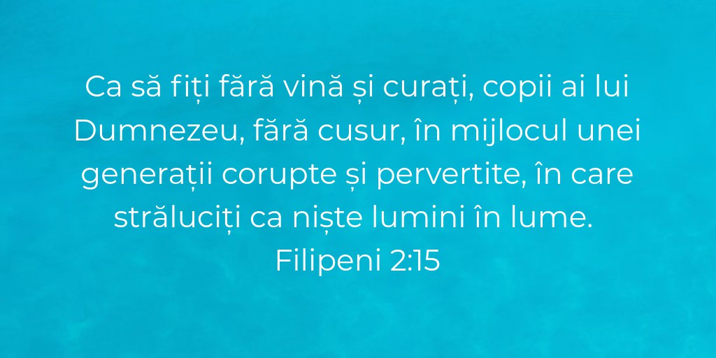 Ca să fiți fără vină și curați, copii ai lui Dumnezeu, fără cusur, în mijlocul unei generații corupte și pervertite, în care străluciți ca niște lumini în lume. Filipeni 2:15