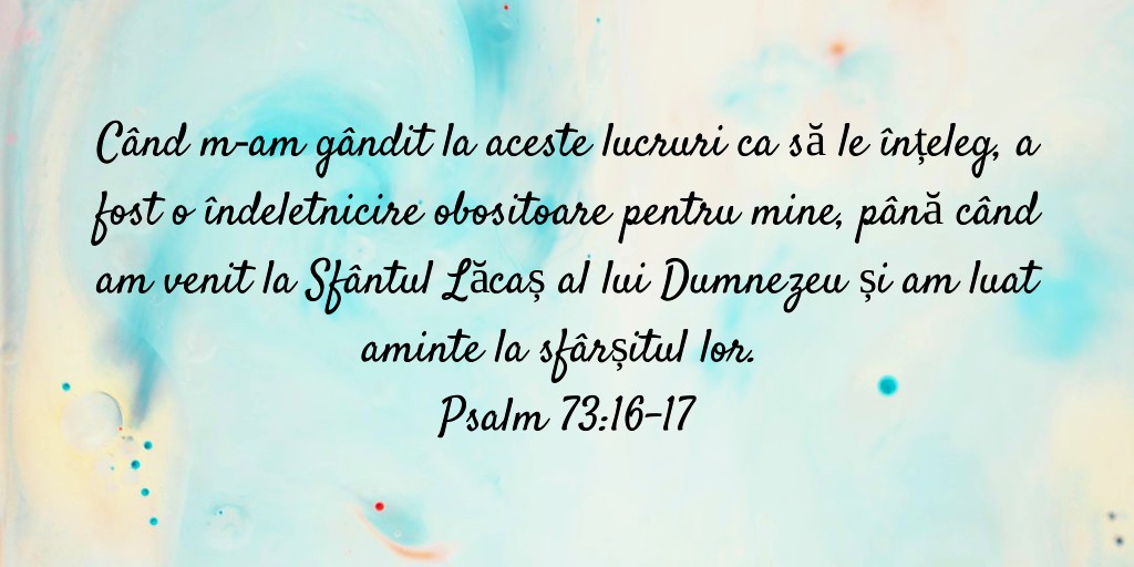 Când m‑am gândit la aceste lucruri ca să le înțeleg, a fost o îndeletnicire obositoare pentru mine, până când am venit la Sfântul Lăcaș al lui Dumnezeu și am luat aminte la sfârșitul lor. Psalm 73:16-17