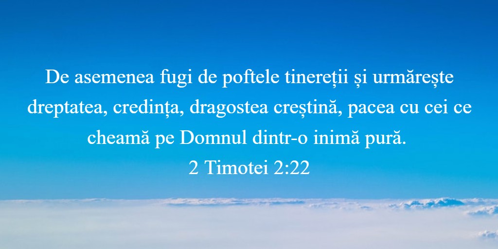 De asemenea fugi de poftele tinereții și urmărește dreptatea, credința, dragostea creștină, pacea cu cei ce cheamă pe Domnul dintr-o inimă pură. 2 Timotei 2:22