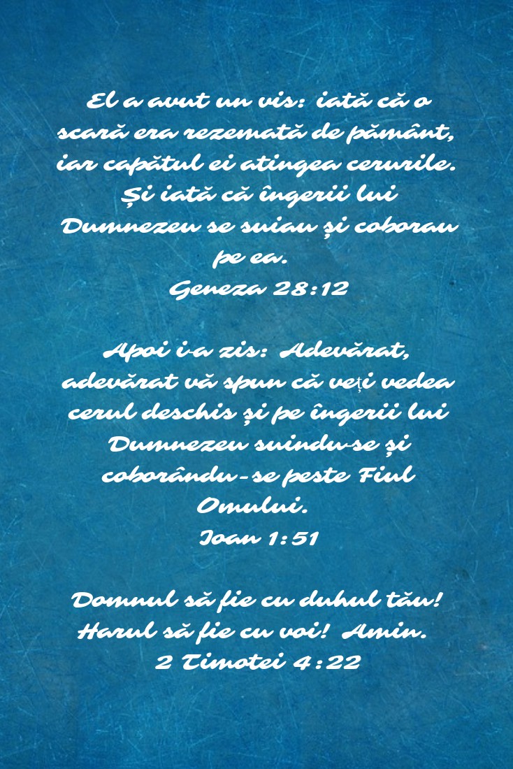 El a avut un vis: iată că o scară era rezemată de pământ, iar capătul ei atingea cerurile. Și iată că îngerii lui Dumnezeu se suiau și coborau pe ea. Geneza 28:12 Apoi i‑a zis: Adevărat, adevărat vă spun că veți vedea cerul deschis și pe îngerii lui Dumnezeu suindu‑se și coborându-se peste Fiul Omului. Ioan 1:51 Domnul să fie cu duhul tău! Harul să fie cu voi! Amin. 2 Timotei 4:22