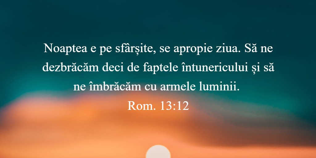 Noaptea e pe sfârșite, se apropie ziua. Să ne dezbrăcăm deci de faptele întunericului și să ne îmbrăcăm cu armele luminii. Rom. 13:12