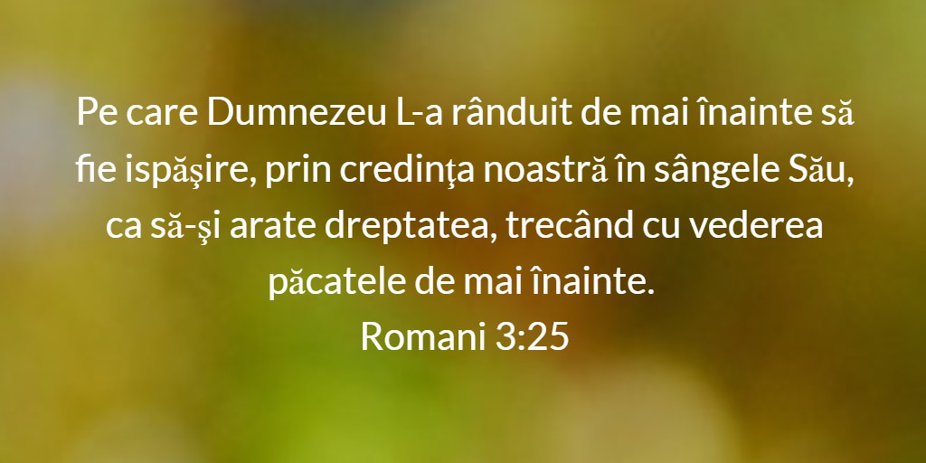 Pe care Dumnezeu L-a rânduit de mai înainte să fie ispăşire, prin credinţa noastră în sângele Său, ca să-şi arate dreptatea, trecând cu vederea păcatele de mai înainte. Romani 3:25