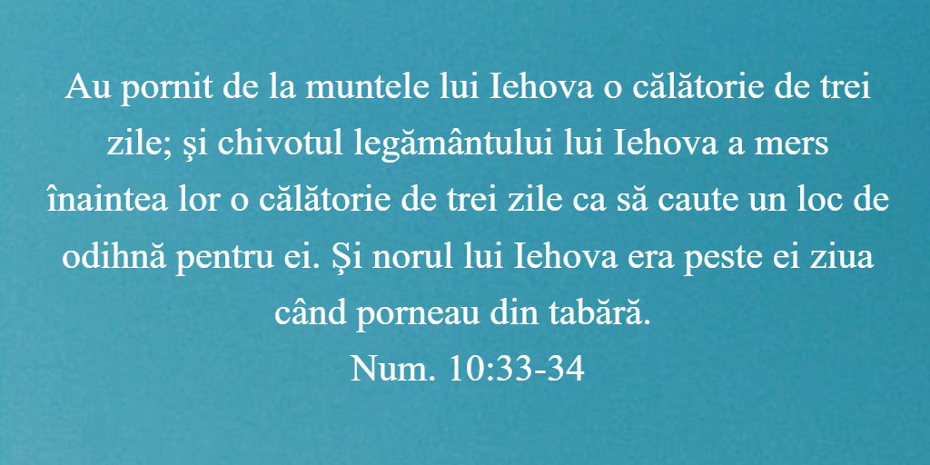 Au pornit de la muntele lui Iehova o călătorie de trei zile; şi chivotul legământului lui Iehova a mers înaintea lor o călătorie de trei zile ca să caute un loc de odihnă pentru ei. Şi norul lui Iehova era peste ei ziua când porneau din tabără. Num. 10:33-34