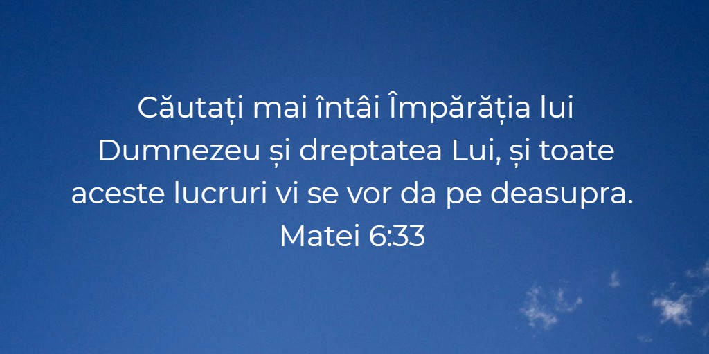 Căutați mai întâi Împărăția lui Dumnezeu și dreptatea Lui, și toate aceste lucruri vi se vor da pe deasupra. Matei 6:33