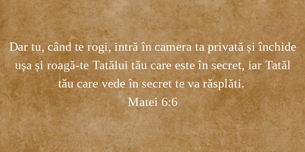 Dar tu, când te rogi, intră în camera ta privată și închide ușa și roagă-te Tatălui tău care este în secret, iar Tatăl tău care vede în secret te va răsplăti. Matei 6:6