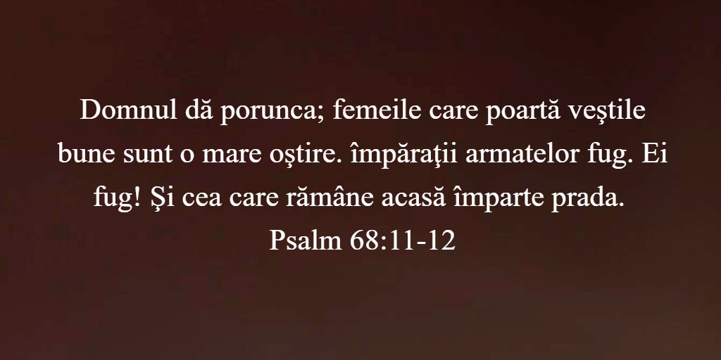 Domnul dă porunca; femeile care poartă veştile bune sunt o mare oştire. împăraţii armatelor fug. Ei fug! Şi cea care rămâne acasă împarte prada. Psalm 68:11-12