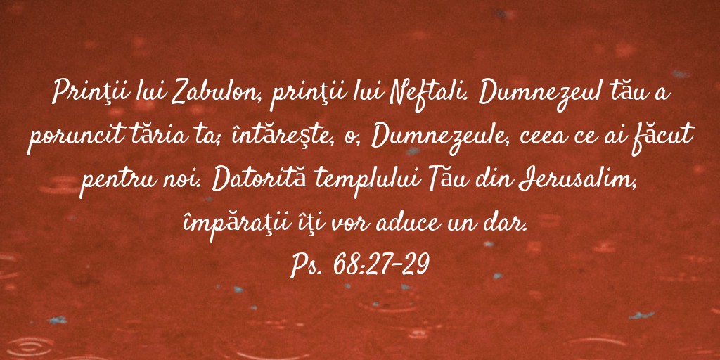 Prinţii lui Zabulon, prinţii lui Neftali. Dumnezeul tău a poruncit tăria ta; întăreşte, o, Dumnezeule, ceea ce ai făcut pentru noi. Datorită templului Tău din Ierusalim, împăraţii îţi vor aduce un dar. Ps. 68:27-29