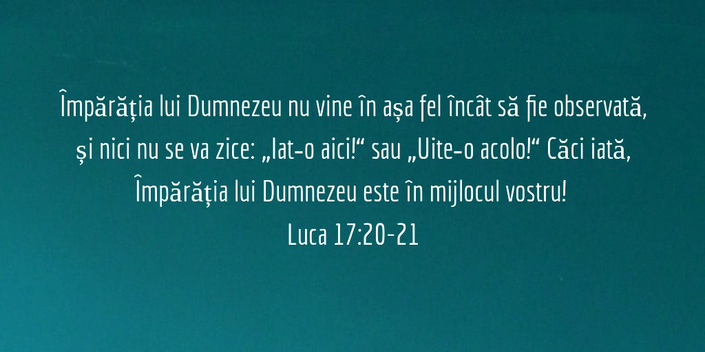 Isus le‑a răspuns și a zis: Împărăția lui Dumnezeu nu vine în așa fel încât să fie observată, și nici nu se va zice: „Iat‑o aici!“ sau „Uite‑o acolo!“ Căci iată, Împărăția lui Dumnezeu este în mijlocul vostru! Luca 17:20-21