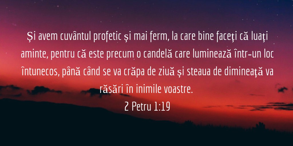 Și avem cuvântul profetic și mai ferm, la care bine faceți că luați aminte, pentru că este precum o candelă care luminează într‑un loc întunecos, până când se va crăpa de ziuă și steaua de dimineață va răsări în inimile voastre. 2 Petru 1:19