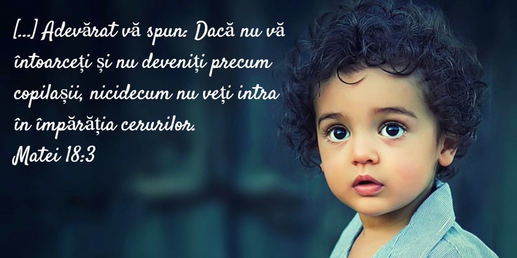 [...] Adevărat vă spun: Dacă nu vă întoarceți și nu deveniți precum copilașii, nicidecum nu veți intra în împărăția cerurilor. Matei 18:3