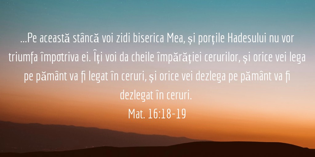 ...Pe această stâncă voi zidi biserica Mea, și porțile Hadesului nu vor triumfa împotriva ei. Îți voi da cheile împărăției cerurilor, și orice vei lega pe pământ va fi legat în ceruri, și orice vei dezlega pe pământ va fi dezlegat în ceruri. Mat. 16:18-19