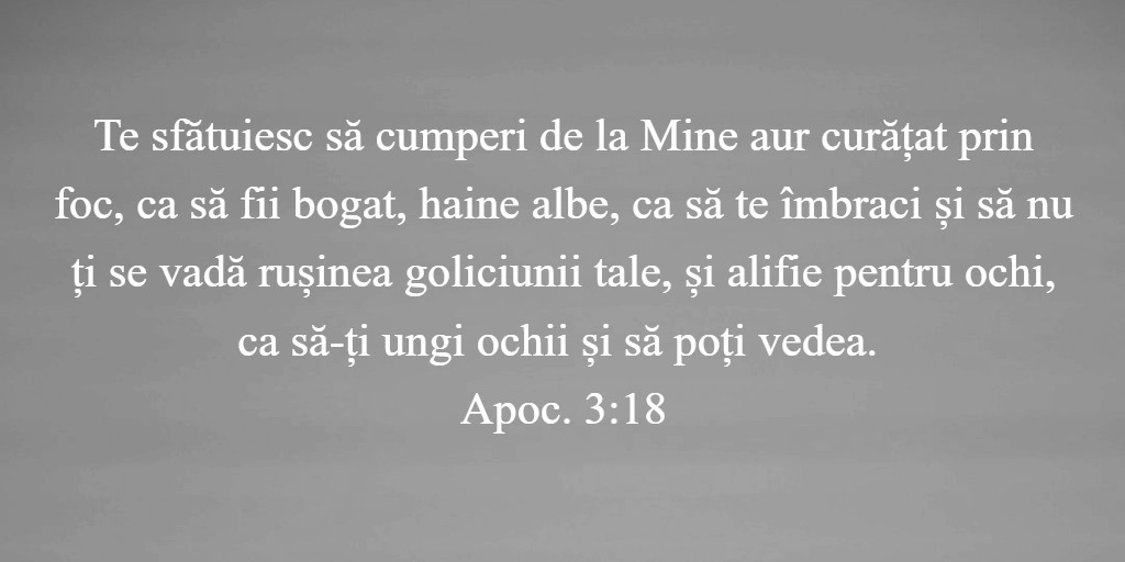 Te sfătuiesc să cumperi de la Mine aur curățat prin foc, ca să fii bogat, haine albe, ca să te îmbraci și să nu ți se vadă rușinea goliciunii tale, și alifie pentru ochi, ca să-ți ungi ochii și să poți vedea. Apoc. 3:18