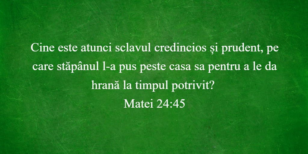 Cine este atunci sclavul credincios și prudent, pe care stăpânul l-a pus peste casa sa pentru a le da hrană la timpul potrivit? Matei 24:45