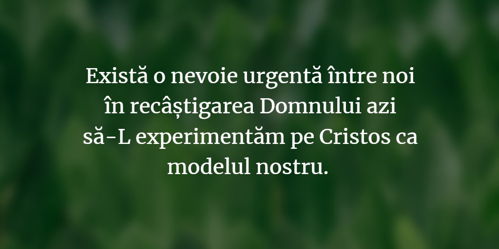 Există o nevoie urgentă între noi în recâștigarea Domnului azi să-L experimentăm pe Cristos ca modelul nostru.