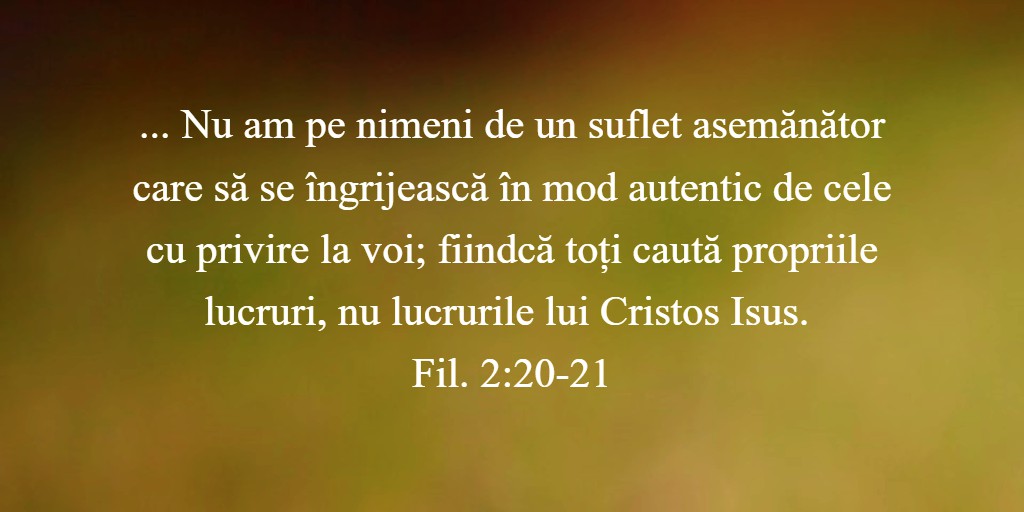 ...Nu am pe nimeni de un suflet asemănător care să se îngrijească în mod autentic de cele cu privire la voi; fiindcă toți caută propriile lucruri, nu lucrurile lui Cristos Isus. Fil. 2:20-21