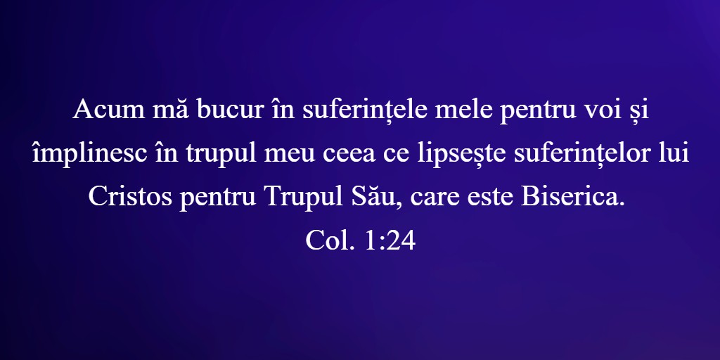 Acum mă bucur în suferințele mele pentru voi și împlinesc în trupul meu ceea ce lipsește suferințelor lui Cristos pentru Trupul Său, care este Biserica. Col. 1:24