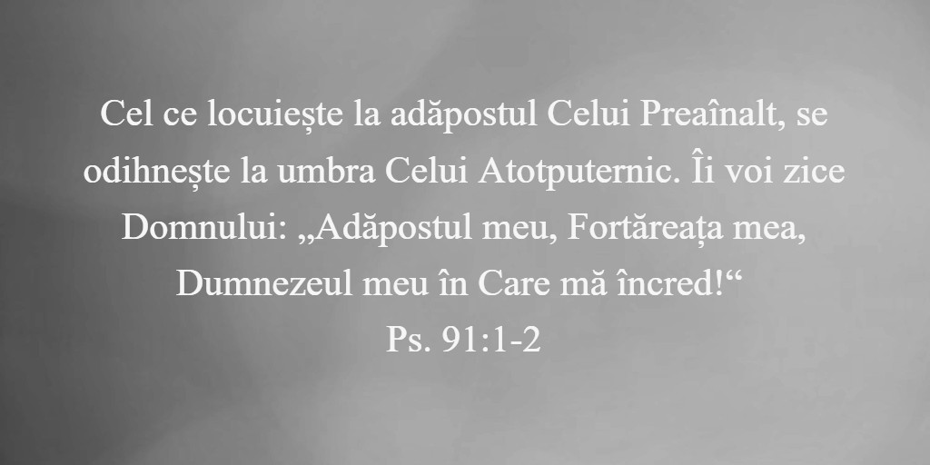 Cel ce locuiește la adăpostul Celui Preaînalt, se odihnește la umbra Celui Atotputernic. Îi voi zice Domnului: „Adăpostul meu, Fortăreața mea, Dumnezeul meu în Care mă încred!“ Ps. 91:1-2