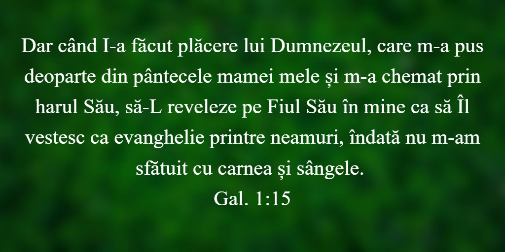 Dar când I-a făcut plăcere lui Dumnezeul, care m-a pus deoparte din pântecele mamei mele și m-a chemat prin harul Său, să-L reveleze pe Fiul Său în mine ca să Îl vestesc ca evanghelie printre neamuri, îndată nu m-am sfătuit cu carnea și sângele. Gal. 1:15