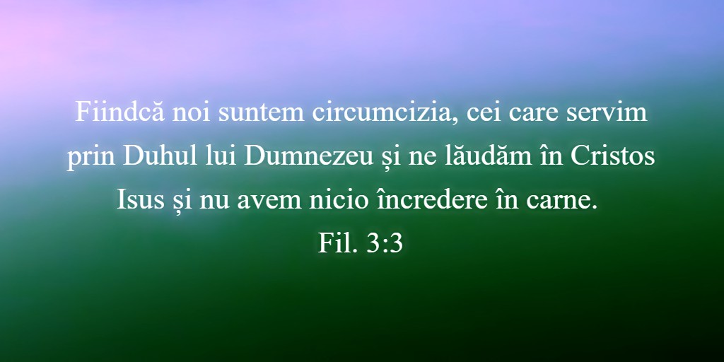 Fiindcă noi suntem circumcizia, cei care servim prin Duhul lui Dumnezeu și ne lăudăm în Cristos Isus și nu avem nicio încredere în carne. Fil. 3:3