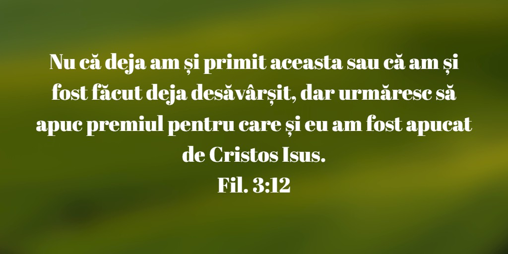 Nu că deja am și primit aceasta sau că am și fost făcut deja desăvârșit, dar urmăresc să apuc premiul pentru care și eu am fost apucat de Cristos Isus. Fil. 3:12