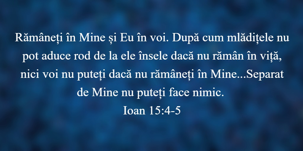 Rămâneți în Mine și Eu în voi. După cum mlădițele nu pot aduce rod de la ele însele dacă nu rămân în viță, nici voi nu puteți dacă nu rămâneți în Mine...Separat de Mine nu puteți face nimic. Ioan 15:4-5