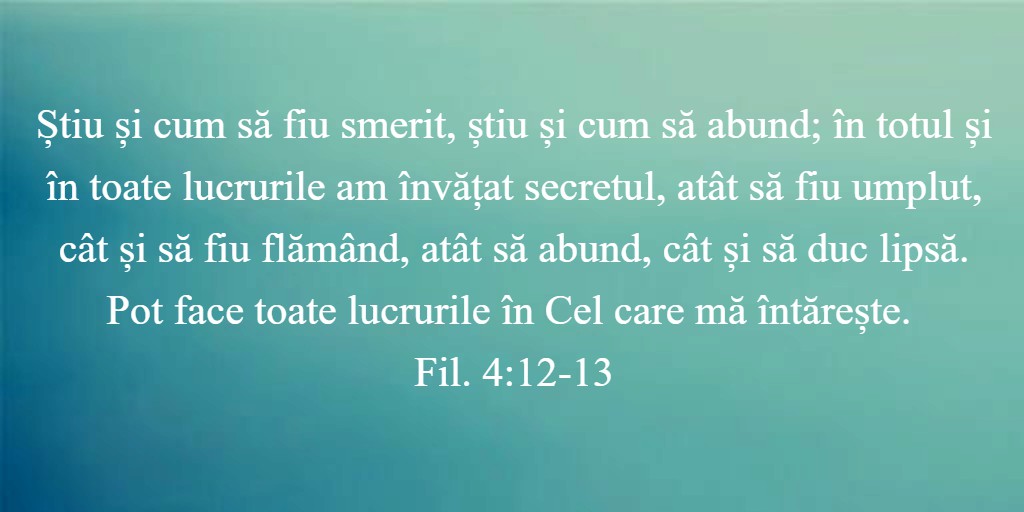 Știu și cum să fiu smerit, știu și cum să abund; în totul și în toate lucrurile am învățat secretul, atât să fiu umplut, cât și să fiu flămând, atât să abund, cât și să duc lipsă. Pot face toate lucrurile în Cel care mă întărește. Fil. 4:12-13