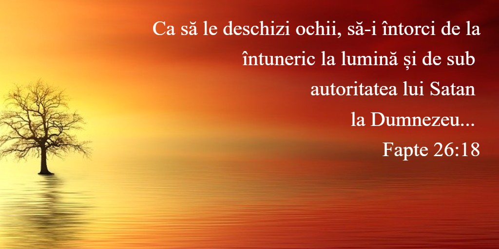 Ca să le deschizi ochii, să-i întorci de la întuneric la lumină și de sub autoritatea lui Satan la Dumnezeu... Fapte 26:18