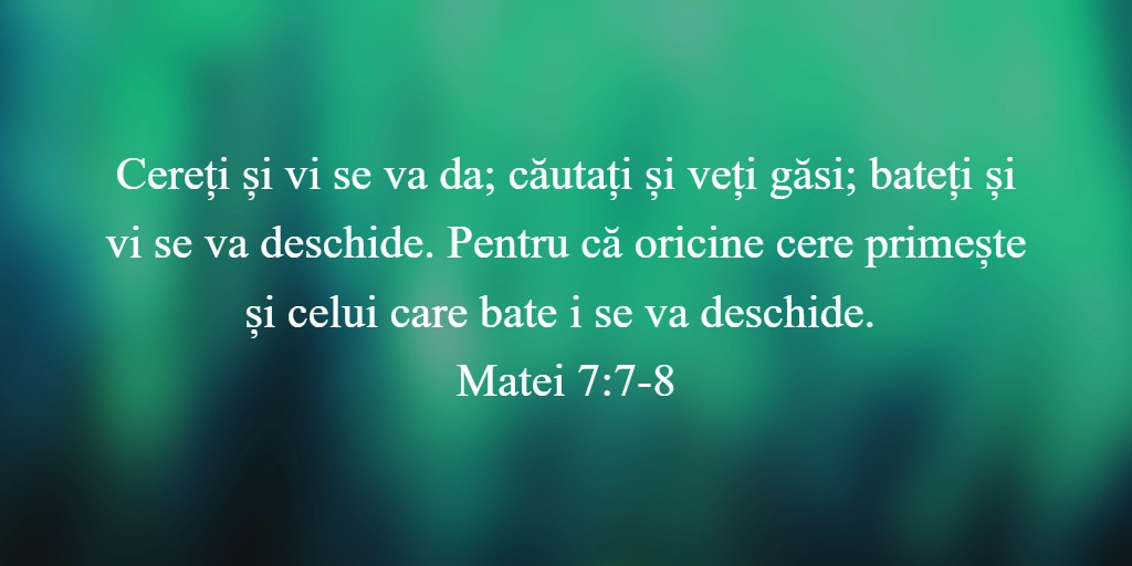 Cereți și vi se va da; căutați și veți găsi; bateți și vi se va deschide. Pentru că oricine cere primește și celui care bate i se va deschide. Matei 7:7-8