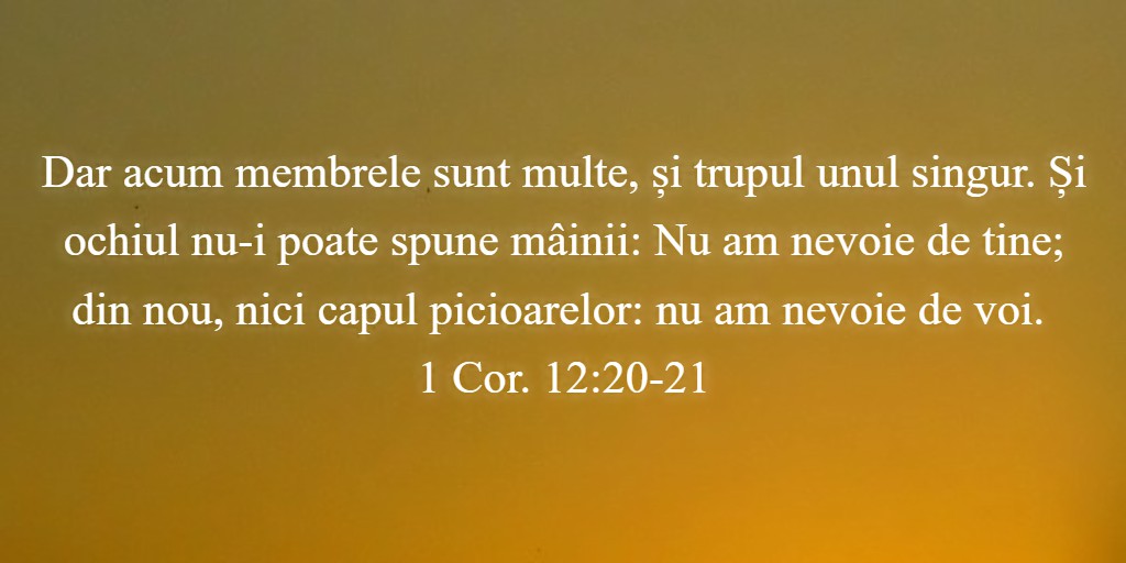 Dar acum membrele sunt multe, și trupul unul singur. Și ochiul nu-i poate spune mâinii: Nu am nevoie de tine; din nou, nici capul picioarelor: nu am nevoie de voi. 1 Cor. 12:20-21