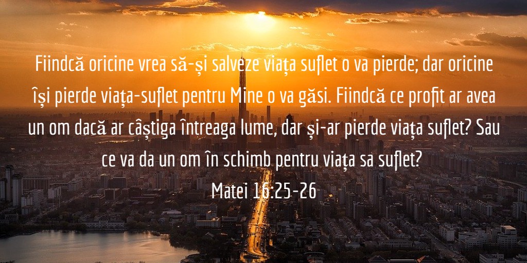 Fiindcă oricine vrea să-și salveze viața suflet o va pierde; dar oricine își pierde viața-suflet pentru Mine o va găsi. Fiindcă ce profit ar avea un om dacă ar câștiga întreaga lume, dar și-ar pierde viața suflet? Sau ce va da un om în schimb pentru viața sa suflet? Matei 16:25-26