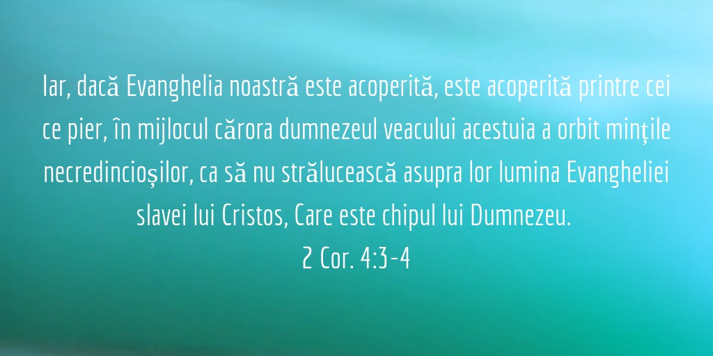 Iar, dacă Evanghelia noastră este acoperită, este acoperită printre cei ce pier, în mijlocul cărora dumnezeul veacului acestuia a orbit mințile necredincioșilor, ca să nu strălucească asupra lor lumina Evangheliei slavei lui Cristos, Care este chipul lui Dumnezeu. 2 Cor. 4:3-4