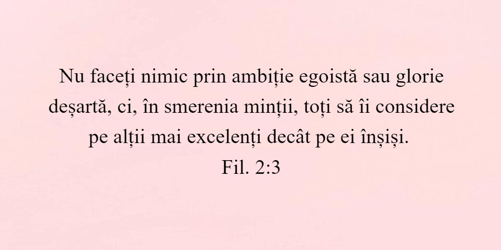 Nu faceți nimic prin ambiție egoistă sau glorie deșartă, ci, în smerenia minții, toți să îi considere pe alții mai excelenți decât pe ei înșiși. Fil. 2:3