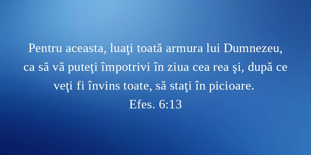 Pentru aceasta, luaţi toată armura lui Dumnezeu, ca să vă puteţi împotrivi în ziua cea rea şi, după ce veţi fi învins toate, să staţi în picioare. Efes. 6:13