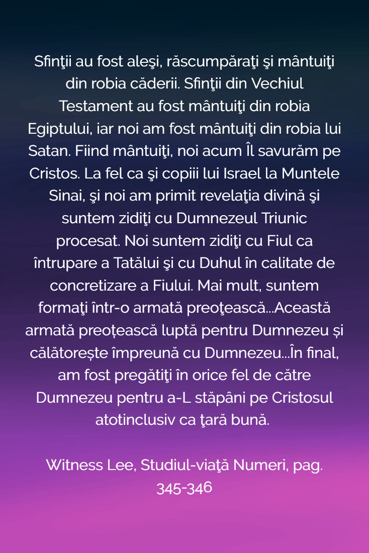 Sfinţii au fost aleşi, răscumpăraţi şi mântuiţi din robia căderii. Sfinţii din Vechiul Testament au fost mântuiţi din robia Egiptului, iar noi am fost mântuiţi din robia lui Satan. Fiind mântuiţi, noi acum Îl savurăm pe Cristos. La fel ca şi copiii lui Israel la Muntele Sinai, şi noi am primit revelaţia divină şi suntem zidiţi cu Dumnezeul Triunic procesat. Noi suntem zidiţi cu Fiul ca întrupare a Tatălui şi cu Duhul în calitate de concretizare a Fiului. Mai mult, suntem formaţi într-o armată preoţească...Această armată preoțească luptă pentru Dumnezeu și călătorește împreună cu Dumnezeu...În final, am fost pregătiţi în orice fel de către Dumnezeu pentru a-L stăpâni pe Cristosul atotinclusiv ca ţară bună. Witness Lee, Studiul-viaţă Numeri, pag. 345-346