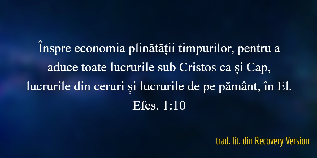 Înspre economia plinătății timpurilor, pentru a aduce toate lucrurile sub Cristos ca și Cap, lucrurile din ceruri și lucrurile de pe pământ, în El. Efes. 1:10 trad. lit. din Recovery Version