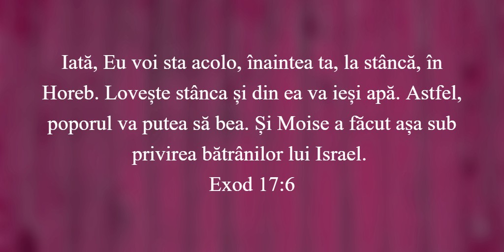 Iată, Eu voi sta acolo, înaintea ta, la stâncă, în Horeb. Lovește stânca și din ea va ieși apă. Astfel, poporul va putea să bea. Și Moise a făcut așa sub privirea bătrânilor lui Israel. Exod 17:6