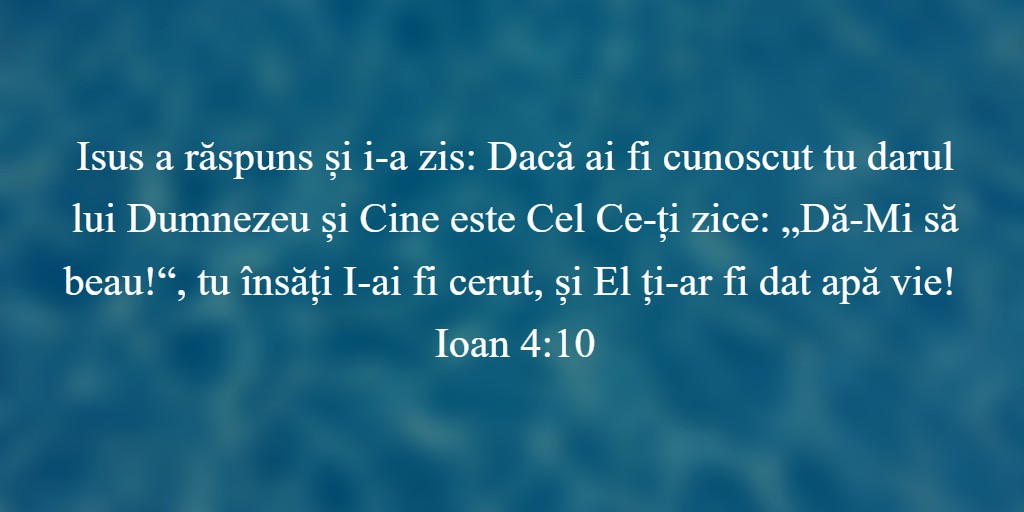 Isus a răspuns și i-a zis: Dacă ai fi cunoscut tu darul lui Dumnezeu și Cine este Cel Ce-ți zice: „Dă-Mi să beau!“, tu însăți I-ai fi cerut, și El ți-ar fi dat apă vie! Ioan 4:10