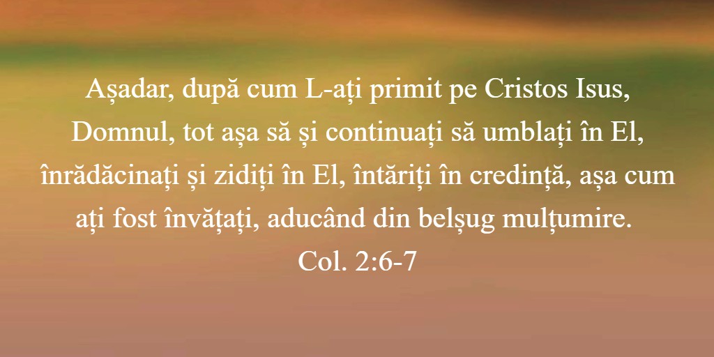 Așadar, după cum L-ați primit pe Cristos Isus, Domnul, tot așa să și continuați să umblați în El, înrădăcinați și zidiți în El, întăriți în credință, așa cum ați fost învățați, aducând din belșug mulțumire. Col. 2:6-7