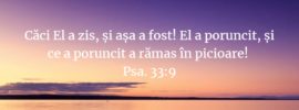 Căci El a zis, și așa a fost! El a poruncit, și ce a poruncit a rămas în picioare! Psa. 33:9