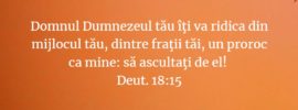 Domnul Dumnezeul tău îţi va ridica din mijlocul tău, dintre fraţii tăi, un proroc ca mine: să ascultaţi de el! Deut. 18:15