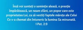 Însă voi sunteți o seminție aleasă, o preoție împărătească, un neam sfânt, un popor care este proprietatea Lui, ca să vestiți faptele mărețe ale Celui Ce v‑a chemat din întuneric la lumina Sa minunată. 1 Pet. 2:9