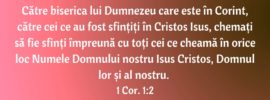 Către biserica lui Dumnezeu care este în Corint, către cei ce au fost sfințiți în Cristos Isus, chemați să fie sfinți împreună cu toți cei ce cheamă în orice loc Numele Domnului nostru Isus Cristos, Domnul lor și al nostru. 1 Cor. 1:2