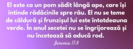 El este ca un pom sădit lângă ape, care își întinde rădăcinile spre râu. El nu se teme de căldură și frunzișul lui este întotdeauna verde. În anul secetei nu se îngrijorează și nu încetează să aducă rod. Ieremia 17:8