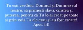 Tu ești vrednic, Domnul și Dumnezeul nostru, să primești slava, cinstea și puterea, pentru că Tu le‑ai creat pe toate și prin voia Ta ele erau și au fost create! Apoc. 4:11