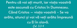 Pentru că voi ați murit, iar viața voastră este ascunsă cu Cristos în Dumnezeu. Când Cristos – viața voastră - Se va arăta, atunci și voi vă veți arăta împreună cu El în slavă. Col. 3:3-4