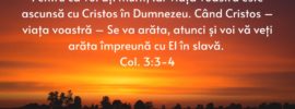 Pentru că voi ați murit, iar viața voastră este ascunsă cu Cristos în Dumnezeu. Când Cristos – viața voastră – Se va arăta, atunci și voi vă veți arăta împreună cu El în slavă. Col. 3:3-4