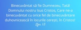 Binecuvântat să fie Dumnezeu, Tatăl Domnului nostru Isus Cristos, Care ne‑a binecuvântat cu orice fel de binecuvântare duhovnicească în locurile cerești, în Cristos! Efes. 1:3